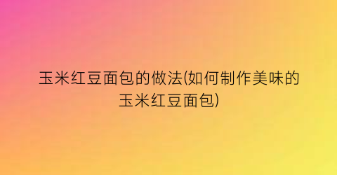 “玉米红豆面包的做法(如何制作美味的玉米红豆面包)