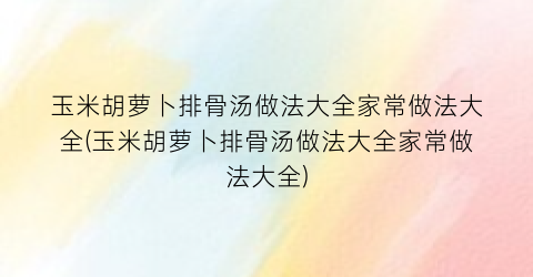 玉米胡萝卜排骨汤做法大全家常做法大全(玉米胡萝卜排骨汤做法大全家常做法大全)