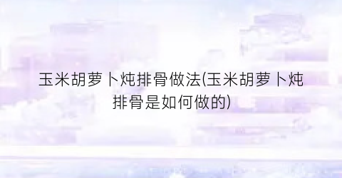 玉米胡萝卜炖排骨做法(玉米胡萝卜炖排骨是如何做的)