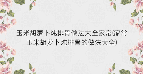 玉米胡萝卜炖排骨做法大全家常(家常玉米胡萝卜炖排骨的做法大全)