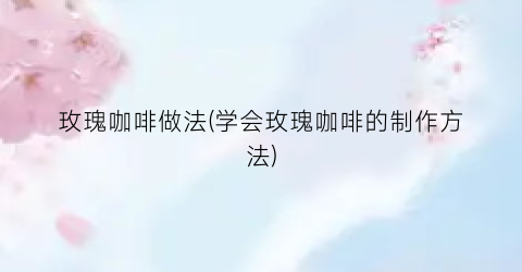 “玫瑰咖啡做法(学会玫瑰咖啡的制作方法)