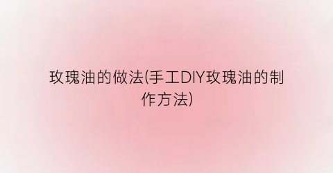 “玫瑰油的做法(手工DIY玫瑰油的制作方法)