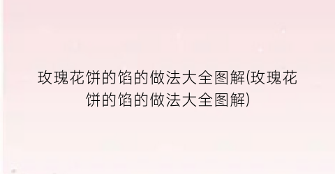 玫瑰花饼的馅的做法大全图解(玫瑰花饼的馅的做法大全图解)