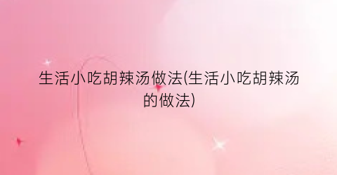 生活小吃胡辣汤做法(生活小吃胡辣汤的做法)