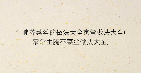 “生腌芥菜丝的做法大全家常做法大全(家常生腌芥菜丝做法大全)