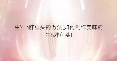 生？h胖鱼头的做法(如何制作美味的生h胖鱼头)