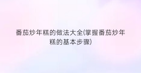 “番茄炒年糕的做法大全(掌握番茄炒年糕的基本步骤)