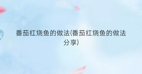 番茄红烧鱼的做法(番茄红烧鱼的做法分享)