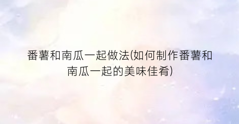 番薯和南瓜一起做法(如何制作番薯和南瓜一起的美味佳肴)