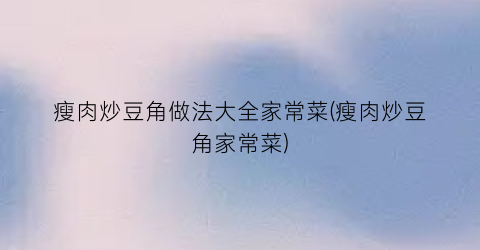 瘦肉炒豆角做法大全家常菜(瘦肉炒豆角家常菜)