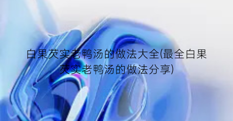 白果芡实老鸭汤的做法大全(最全白果芡实老鸭汤的做法分享)