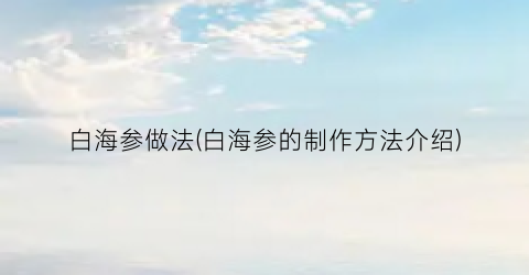 白海参做法(白海参的制作方法介绍)