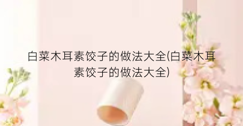 “白菜木耳素饺子的做法大全(白菜木耳素饺子的做法大全)