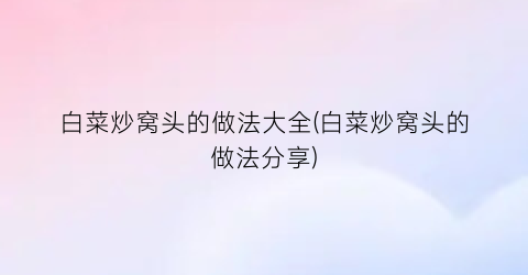 白菜炒窝头的做法大全(白菜炒窝头的做法分享)