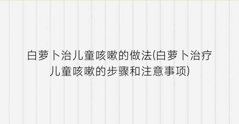 “白萝卜治儿童咳嗽的做法(白萝卜治疗儿童咳嗽的步骤和注意事项)