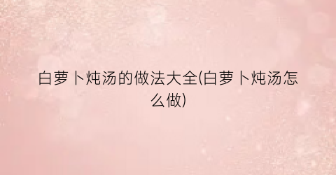 白萝卜炖汤的做法大全(白萝卜炖汤怎么做)
