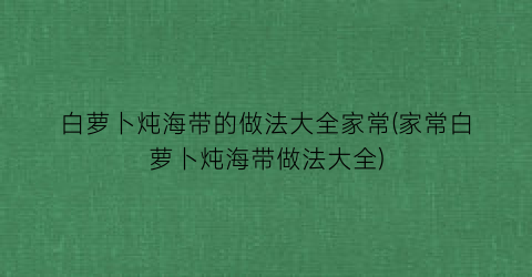 白萝卜炖海带的做法大全家常(家常白萝卜炖海带做法大全)