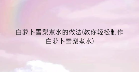 白萝卜雪梨煮水的做法(教你轻松制作白萝卜雪梨煮水)