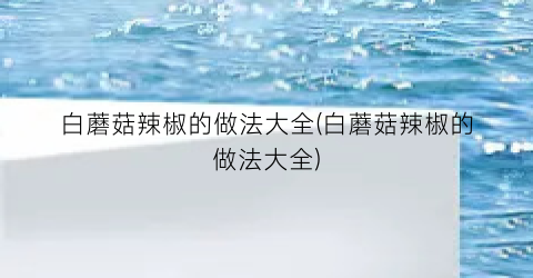 “白蘑菇辣椒的做法大全(白蘑菇辣椒的做法大全)