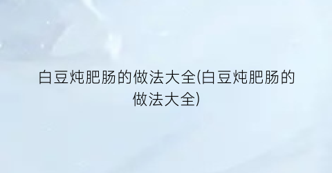 “白豆炖肥肠的做法大全(白豆炖肥肠的做法大全)