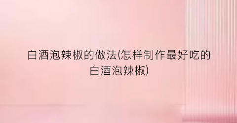 白酒泡辣椒的做法(怎样制作最好吃的白酒泡辣椒)