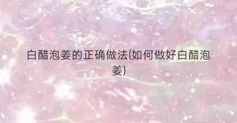 白醋泡姜的正确做法(如何做好白醋泡姜)