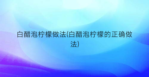 白醋泡柠檬做法(白醋泡柠檬的正确做法)