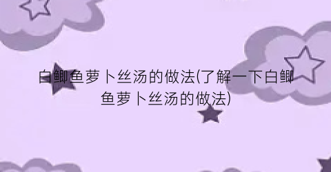 白鲫鱼萝卜丝汤的做法(了解一下白鲫鱼萝卜丝汤的做法)