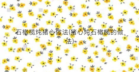 石橄榄炖猪心做法(猪心炖石橄榄的做法)