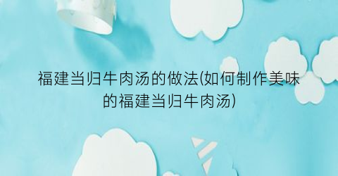 福建当归牛肉汤的做法(如何制作美味的福建当归牛肉汤)