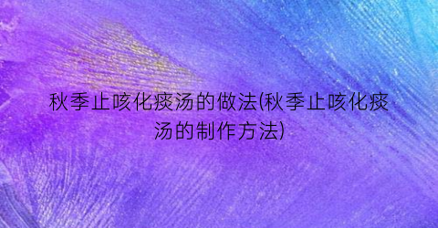 “秋季止咳化痰汤的做法(秋季止咳化痰汤的制作方法)