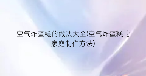 “空气炸蛋糕的做法大全(空气炸蛋糕的家庭制作方法)