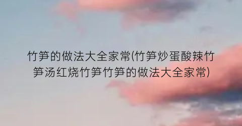 竹笋的做法大全家常(竹笋炒蛋酸辣竹笋汤红烧竹笋竹笋的做法大全家常)