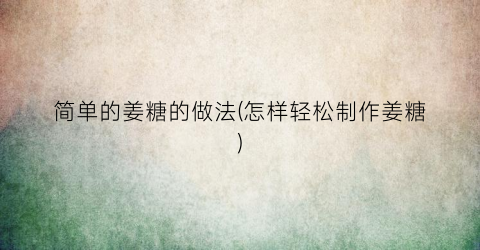 简单的姜糖的做法(怎样轻松制作姜糖)
