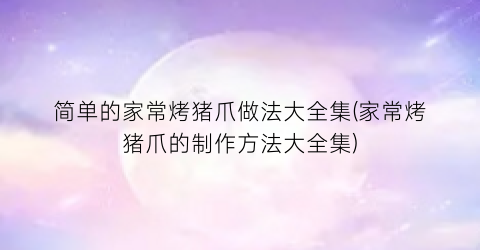 简单的家常烤猪爪做法大全集(家常烤猪爪的制作方法大全集)