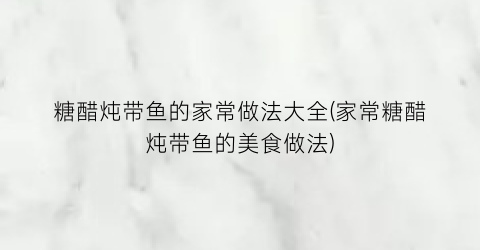 “糖醋炖带鱼的家常做法大全(家常糖醋炖带鱼的美食做法)