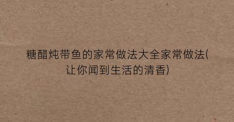 “糖醋炖带鱼的家常做法大全家常做法(让你闻到生活的清香)