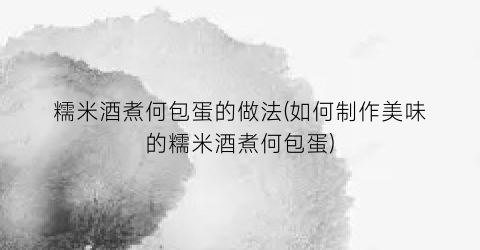 糯米酒煮何包蛋的做法(如何制作美味的糯米酒煮何包蛋)