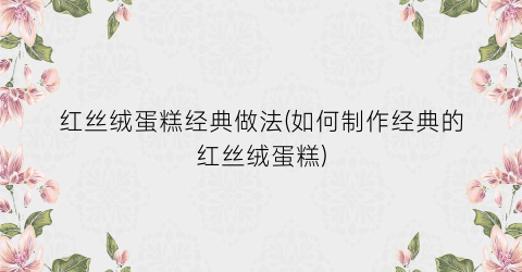 红丝绒蛋糕经典做法(如何制作经典的红丝绒蛋糕)