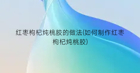 “红枣枸杞炖桃胶的做法(如何制作红枣枸杞炖桃胶)