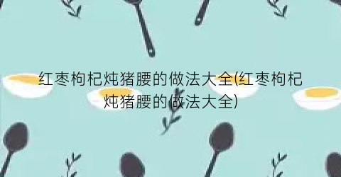 红枣枸杞炖猪腰的做法大全(红枣枸杞炖猪腰的做法大全)