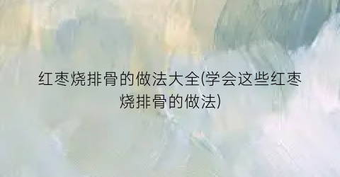 红枣烧排骨的做法大全(学会这些红枣烧排骨的做法)