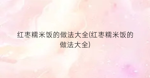 红枣糯米饭的做法大全(红枣糯米饭的做法大全)