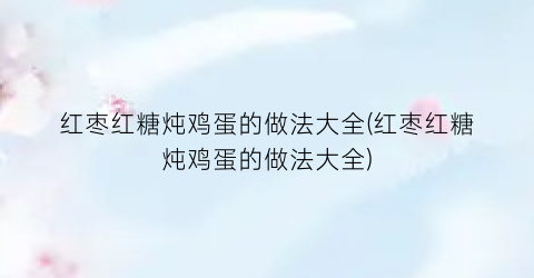 红枣红糖炖鸡蛋的做法大全(红枣红糖炖鸡蛋的做法大全)
