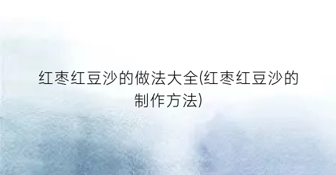 红枣红豆沙的做法大全(红枣红豆沙的制作方法)