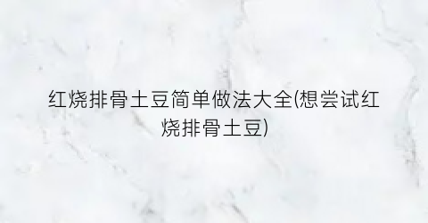 “红烧排骨土豆简单做法大全(想尝试红烧排骨土豆)