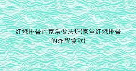 红烧排骨的家常做法炸(家常红烧排骨的炸醒食欲)