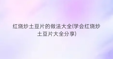 红烧炒土豆片的做法大全(学会红烧炒土豆片大全分享)