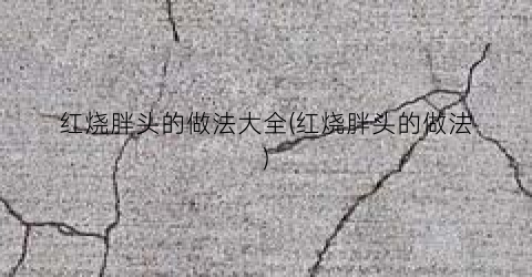 红烧胖头的做法大全(红烧胖头的做法)