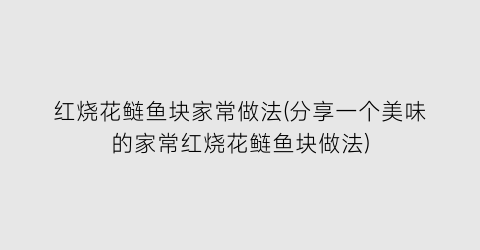 “红烧花鲢鱼块家常做法(分享一个美味的家常红烧花鲢鱼块做法)